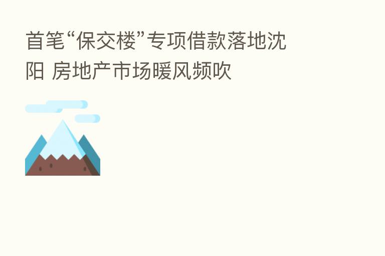 首笔“保交楼”专项借款落地沈阳 房地产市场暖风频吹