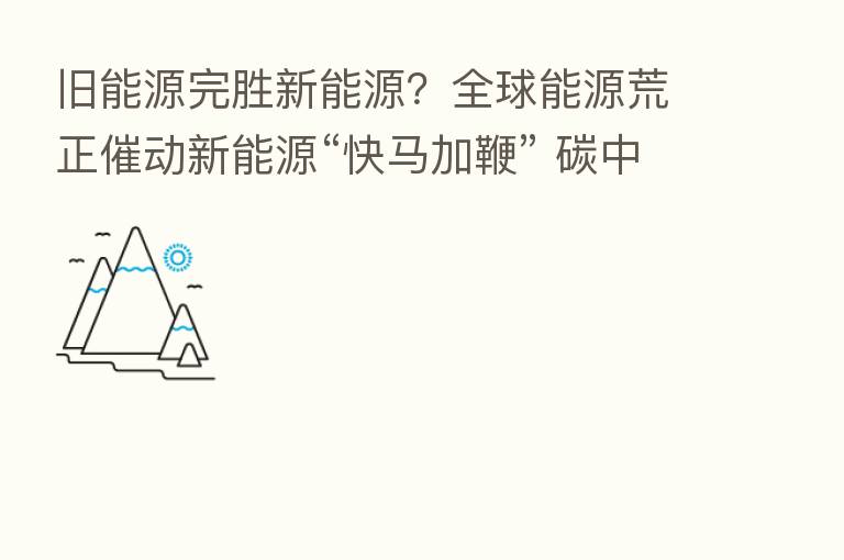 旧能源完胜新能源?全球能源荒正催动新能源“快马加鞭” 碳中和长期投资潜力巨大