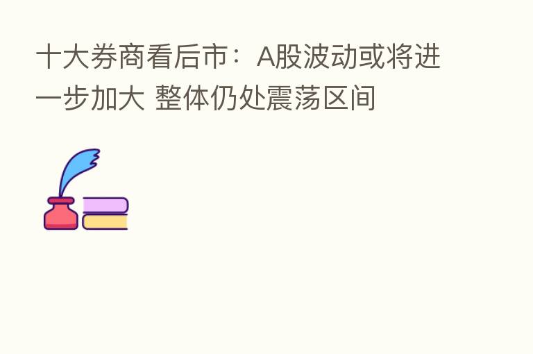 十大券商看后市:A股波动或将进一步加大 整体仍处震荡区间
