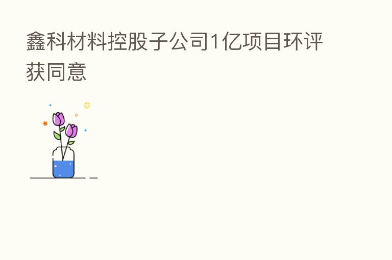 鑫科材料控股子公司1亿项目环评获同意