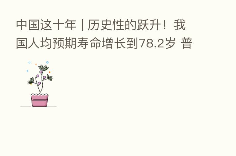 中国这十年 | 历史性的跃升！我国人均预期寿命增长到78.2岁 普惠托育服务开局良好