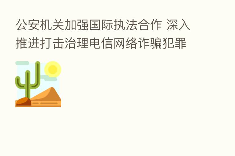 公安机关加强国际执法合作 深入推进打击治理电信网络诈骗犯罪