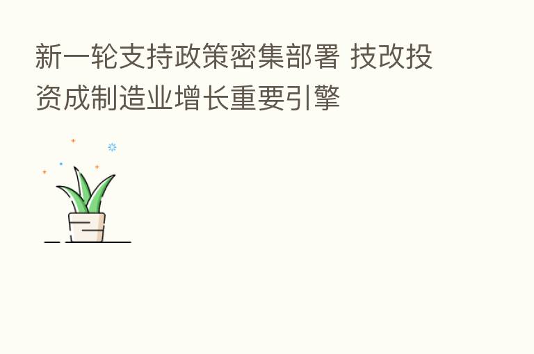 新一轮支持政策密集部署 技改投资成制造业增长重要引擎