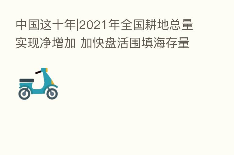 中国这十年|2021年全国耕地总量实现净增加 加快盘活围填海存量