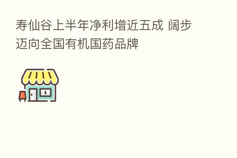 寿仙谷上半年净利增近五成 阔步迈向全国有机国药品牌