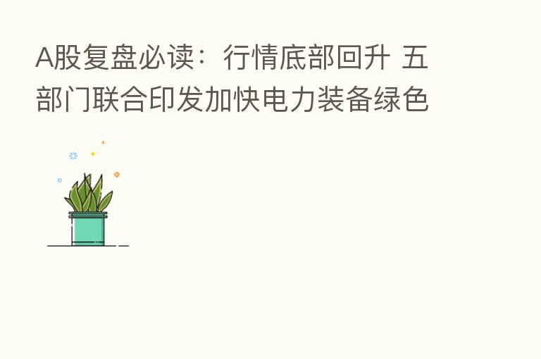 A股复盘必读:行情底部回升 五部门联合印发加快电力装备绿色低碳创新发展行动计划
