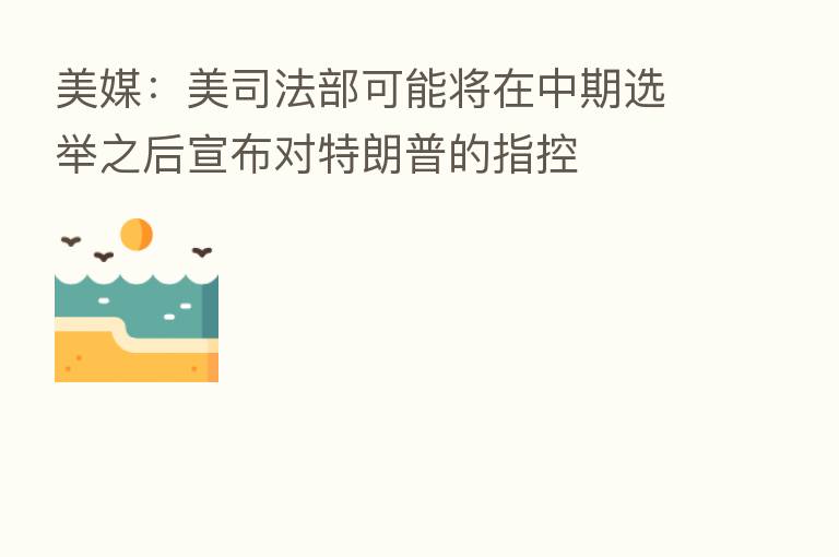 美媒:美司法部可能将在中期选举之后宣布对特朗普的指控