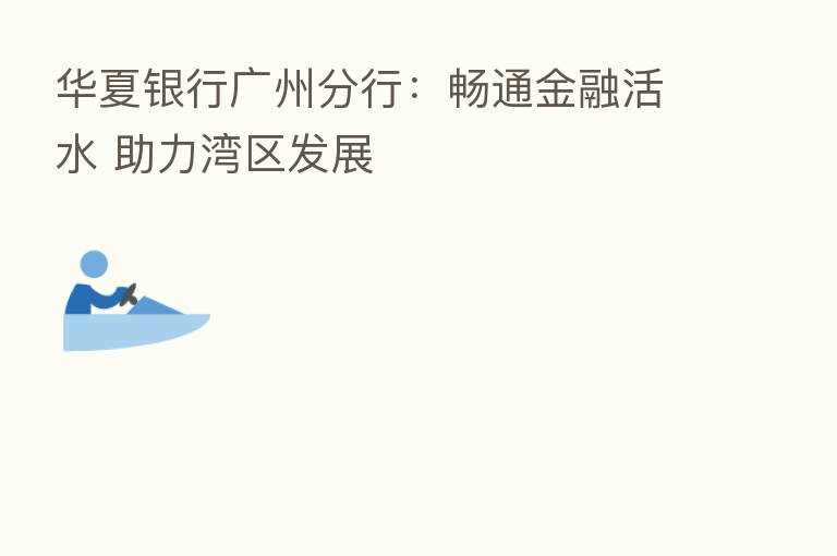 华夏银行广州分行:畅通金融活水 助力湾区发展