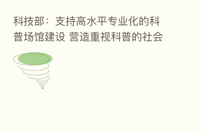 科技部:支持高水平专业化的科普场馆建设 营造重视科普的社会氛围