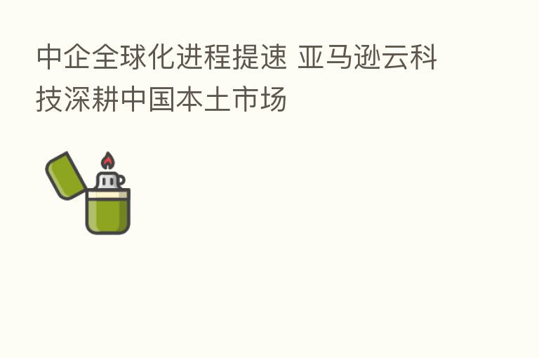 中企全球化进程提速 亚马逊云科技深耕中国本土市场