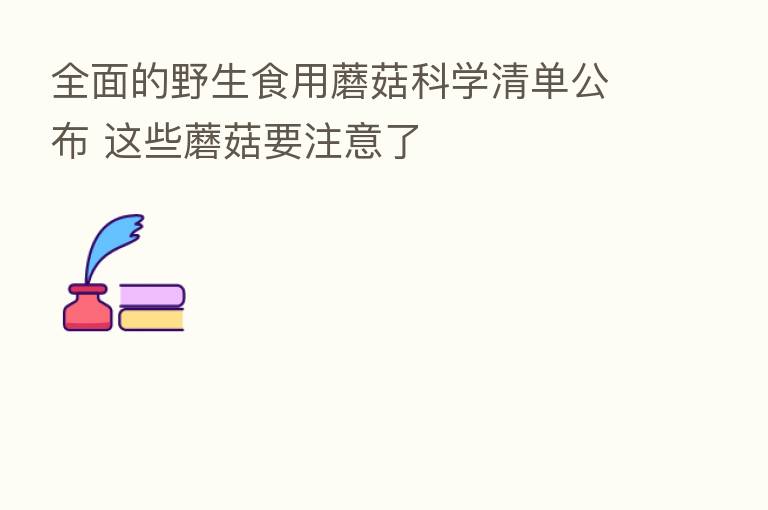 全面的野生食用蘑菇科学清单公布 这些蘑菇要注意了