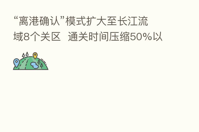 “离港确认”模式扩大至长江流域8个关区 通关时间压缩50%以上