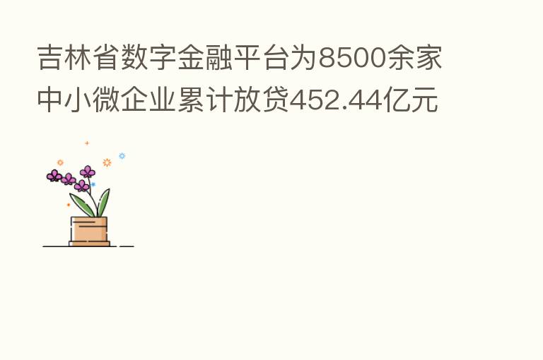 吉林省数字金融平台为8500余家中小微企业累计放贷452.44亿元