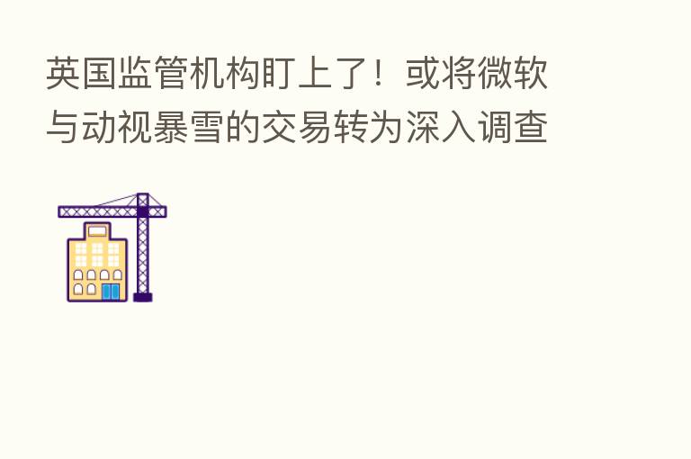 英国监管机构盯上了！或将微软与动视暴雪的交易转为深入调查