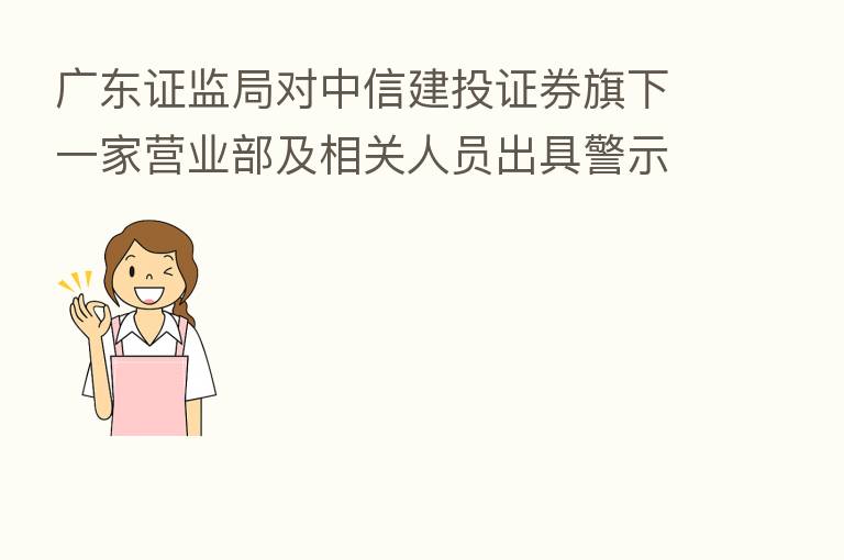广东证监局对中信建投证券旗下一家营业部及相关人员出具警示函