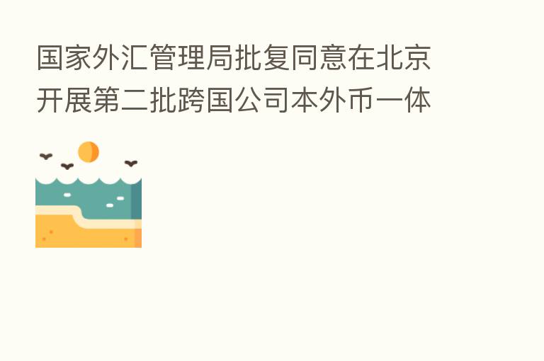 国家外汇管理局批复同意在北京开展 二批跨国公司本外币一体化资金池试点
