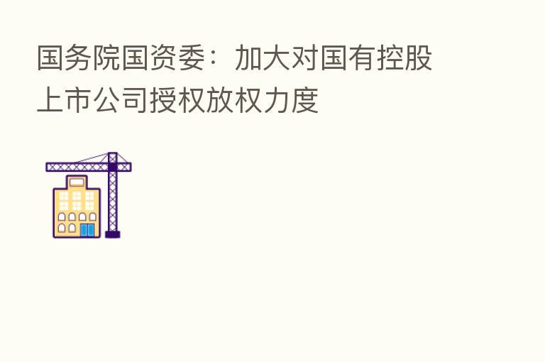 国务院国资委:加大对国有控股上市公司授权放权力度