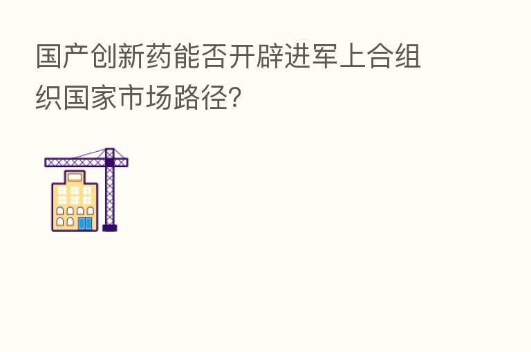国产创新药能否开辟进军上合组织国家市场路径?