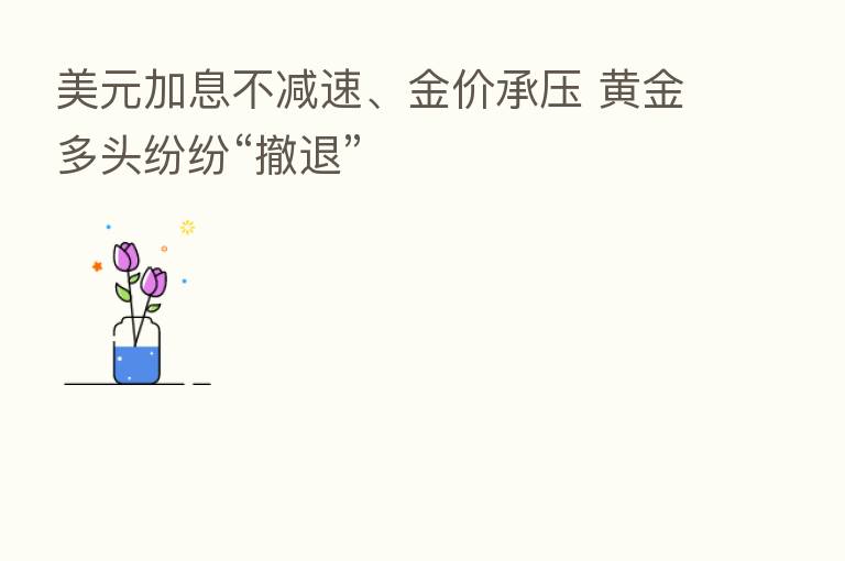 美元加息不减速、金价承压 黄金多头纷纷“撤退”