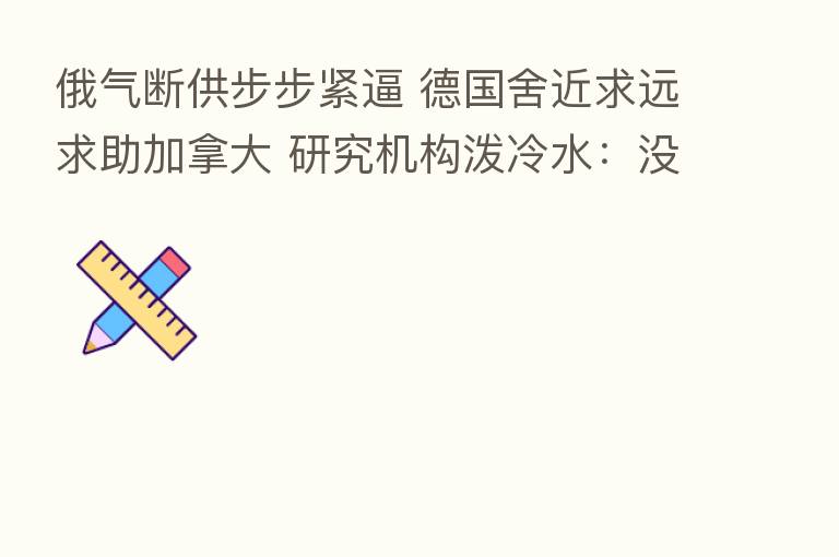 俄气断供步步紧逼 德国舍近求远求助加拿大 研究机构泼冷水:没用