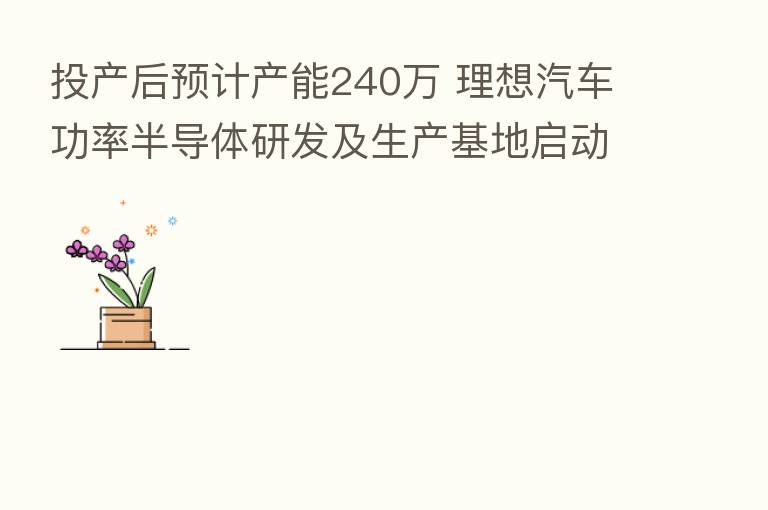 投产后预计产能240万 理想汽车功率半导体研发及生产基地启动建设