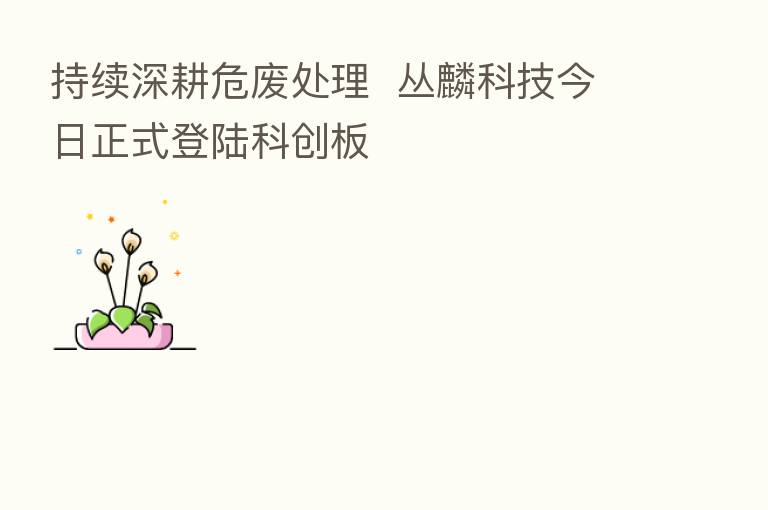 持续深耕危废处理 丛麟科技今日正式登陆科创板