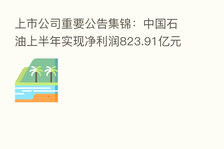 上市公司重要公告集锦:中国石油上半年实现净利润823.91亿元,同比增长55.3%