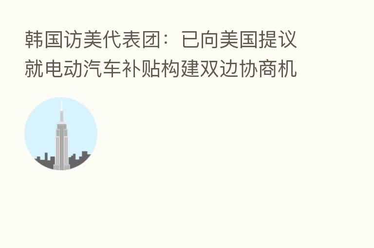 韩国访美代表团:已向美国提议就电动汽车补贴构建双边协商机制 美方对此做出积极反应
