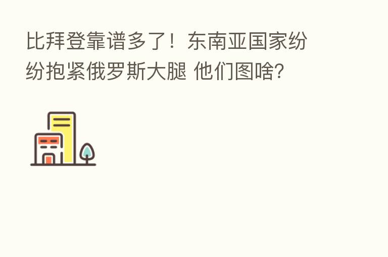 比拜登靠谱多了!东南亚国家纷纷抱紧俄罗斯大腿 他们图啥?