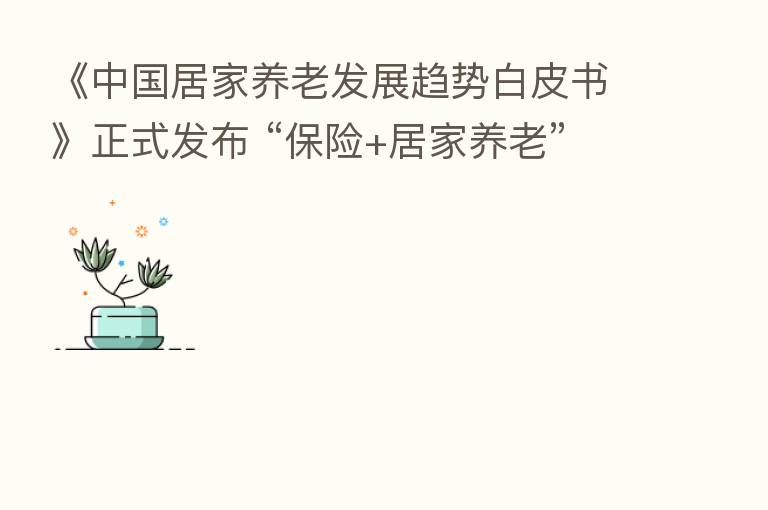 《中国居家养老发展趋势白皮书》正式发布 “ +居家养老”夯实 三支柱养老建设