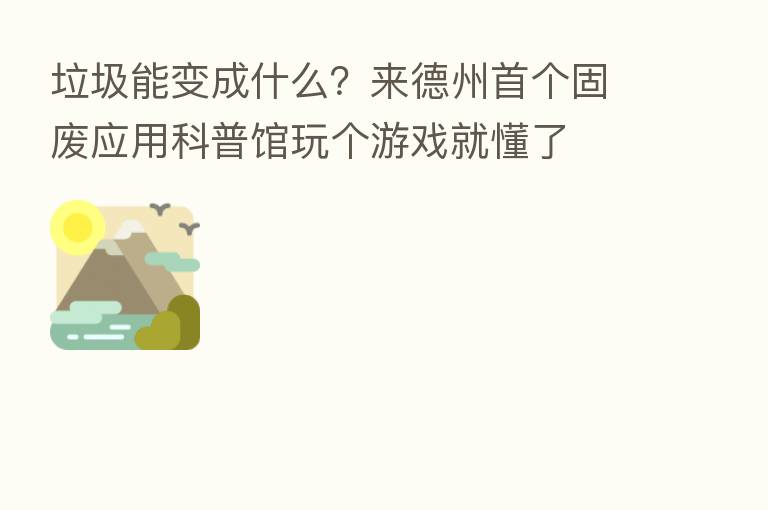 垃圾能变成什么?来德州首个固废应用科普馆玩个游戏就懂了