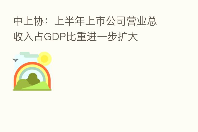 中上协:上半年上市公司营业总收入占GDP比重进一步扩大