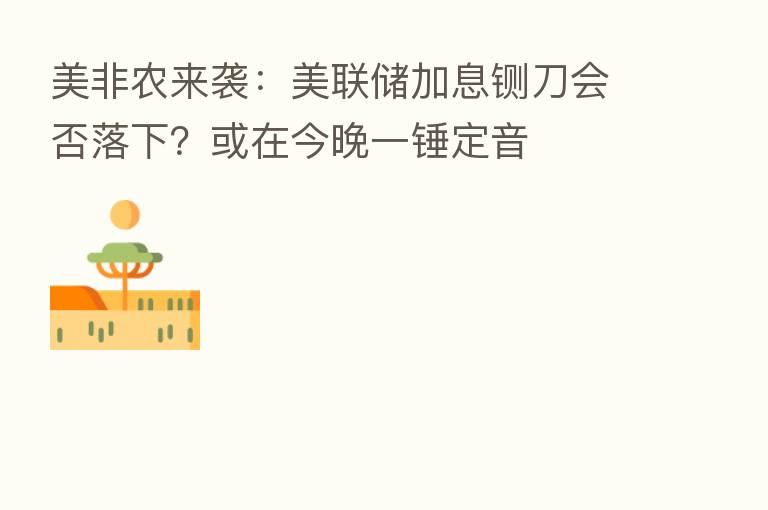 美非农来袭:美联储加息铡刀会否落下?或在今晚一锤定音