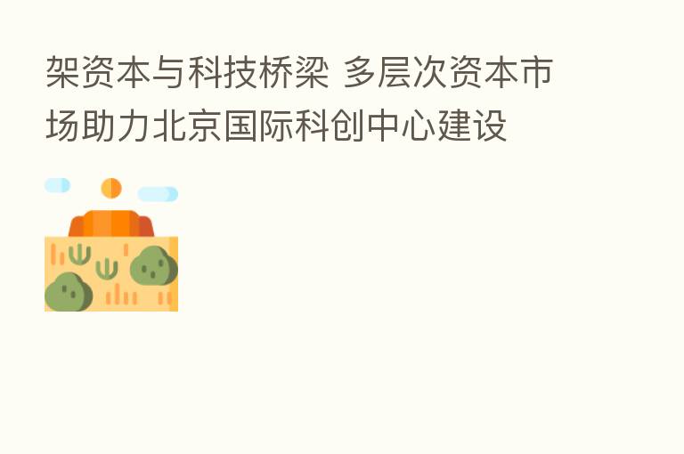 架资本与科技桥梁 多层次资本市场助力北京国际科创中心建设