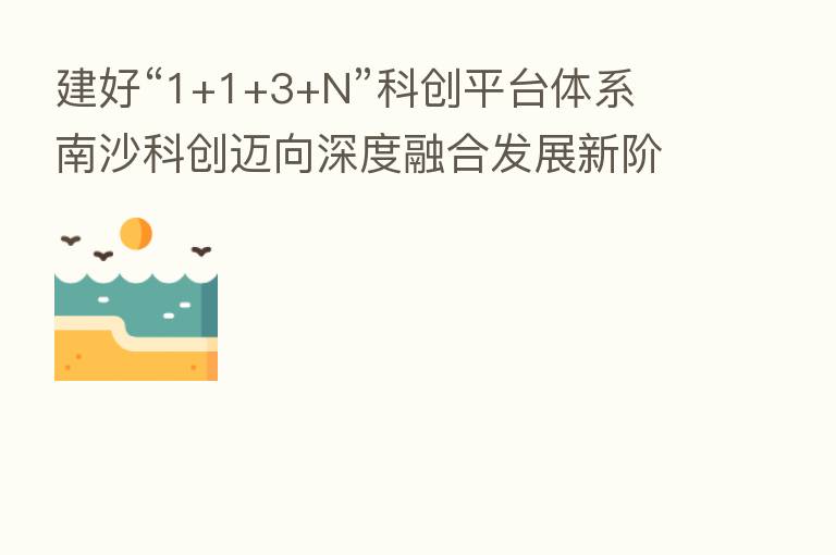 建好“1+1+3+N”科创平台体系 南沙科创迈向深度      发展新阶段
