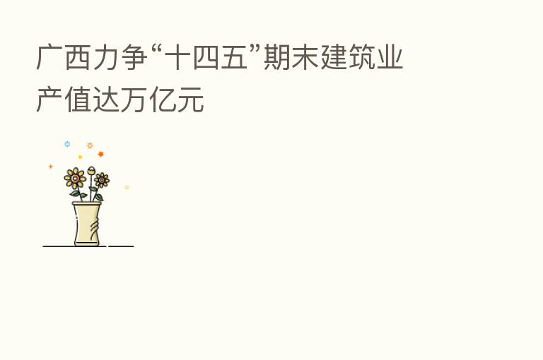 广西力争“十四五”期末建筑业产值达万亿元