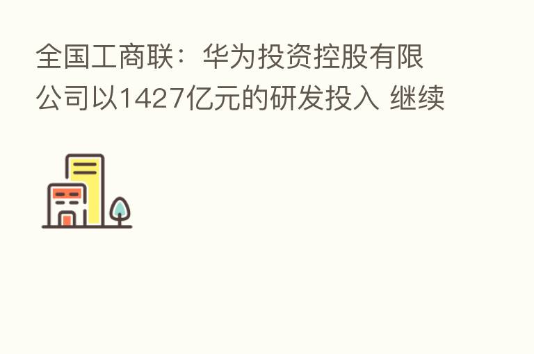 全国工商联:华为投资控股有限公司以1427亿元的研发投入 继续位居民营企业首位