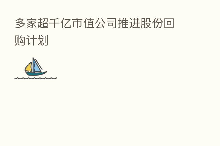 多家超千亿市值公司推进股份回购计划