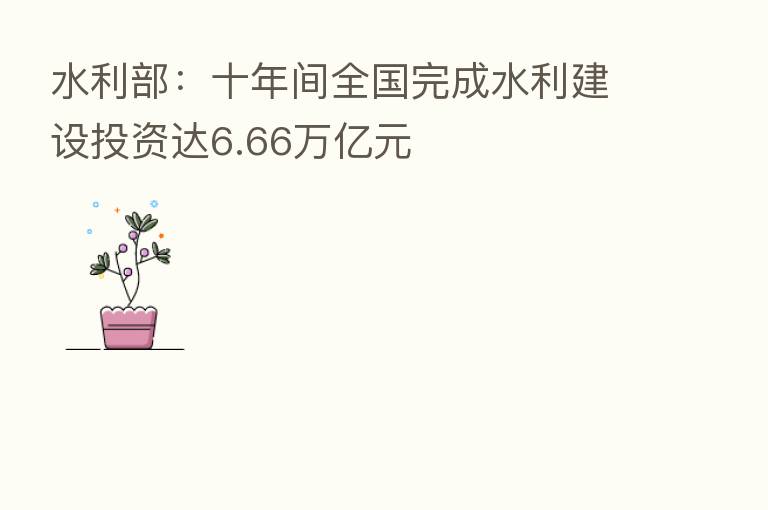 水利部:十年间全国完成水利建设投资达6.66万亿元