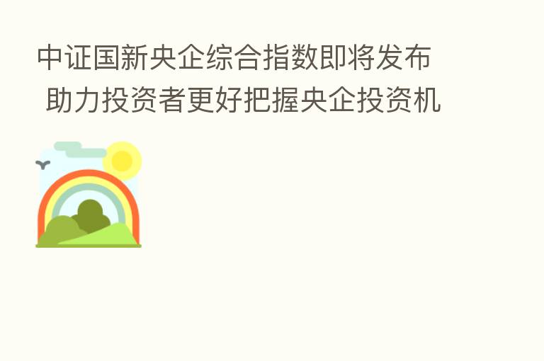 中证国新央企综合指数即将发布 助力投资者更好把握央企投资机会