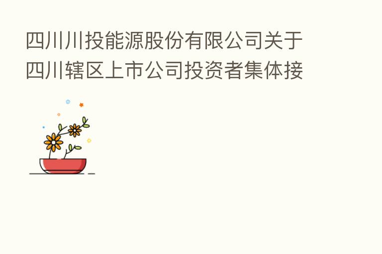 四川川投能源股份有限公司关于四川辖区上市公司投资者集体接待日暨业绩说明会情况的公告