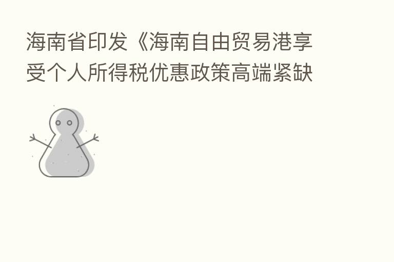海南省印发《海南自由贸易港享受个人所得税优惠政策高端紧缺人才清单管理暂行办法》