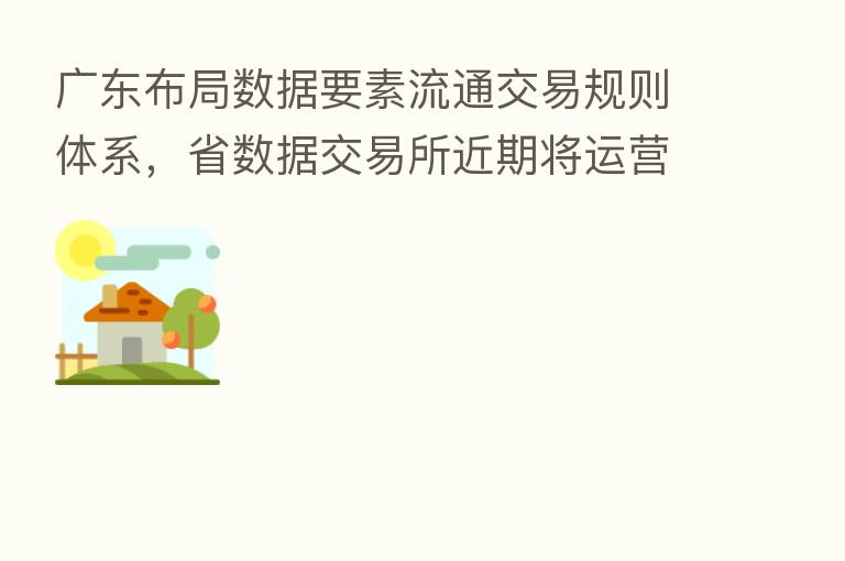 广东布局数据要素流通交易规则体系,省数据交易所近期将运营