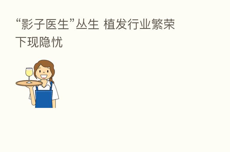 “影子医生”丛生 植发行业繁荣下现隐忧