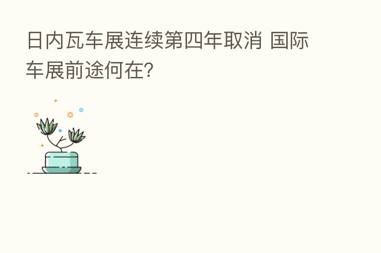日内瓦车展连续 四年取消 国际车展前途何在?