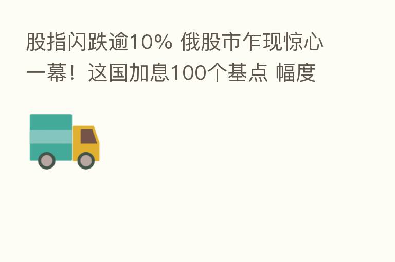 股指闪跌逾10% 俄股市乍现惊心一幕!这国加息100个基点 幅度创近30年之