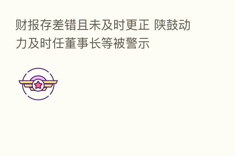 财报存差错且未及时更正 陕鼓动力及时任董事长等被警示
