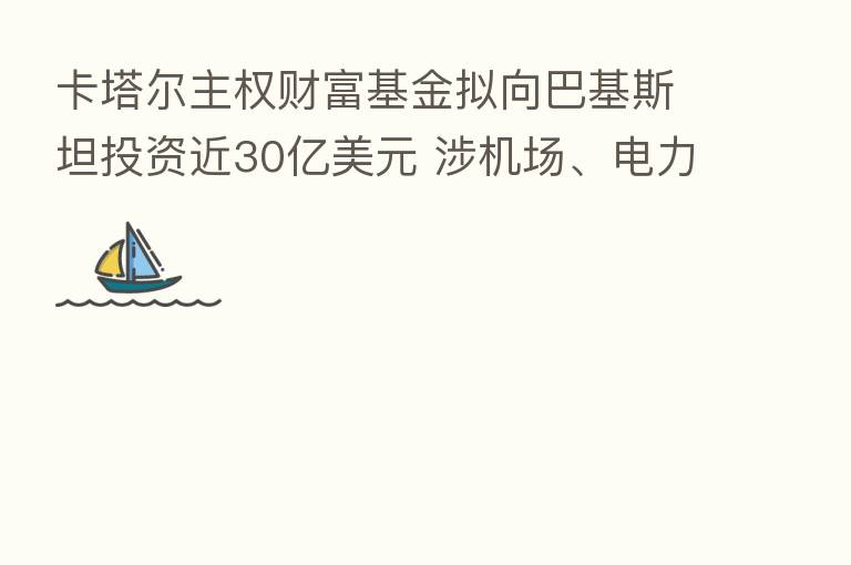 卡塔尔主权财富基金拟向巴基斯坦投资近30亿美元 涉机场、电力和酒店等领域