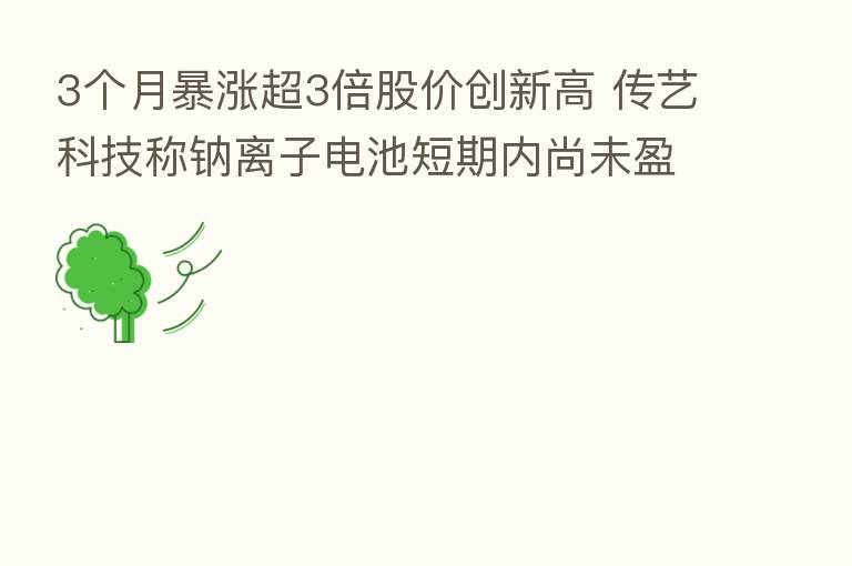 3个月暴涨超3倍股价创新高 传艺科技称钠离子电池短期内尚未盈利