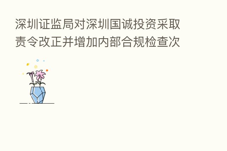 深圳证监局对深圳国诚投资采取责令改正并增加内部合规检查次数监管措施